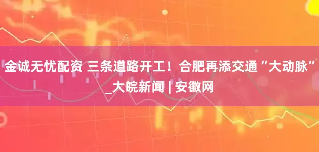 金诚无忧配资 三条道路开工！合肥再添交通“大动脉”_大皖新闻 | 安徽网