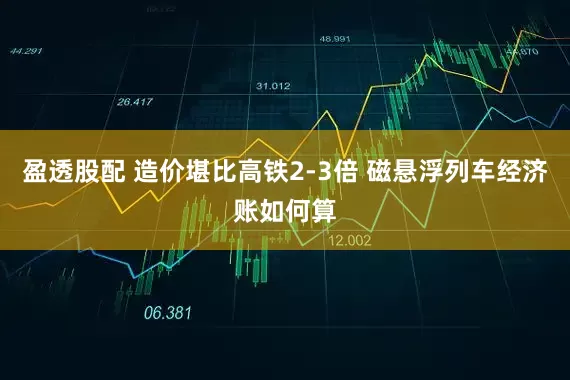 盈透股配 造价堪比高铁2-3倍 磁悬浮列车经济账如何算