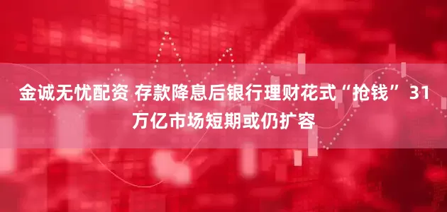 金诚无忧配资 存款降息后银行理财花式“抢钱” 31万亿市场短期或仍扩容