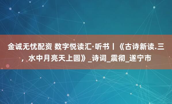 金诚无忧配资 数字悦读汇·听书丨《古诗新读.三，水中月亮天上圆》_诗词_震彻_遂宁市