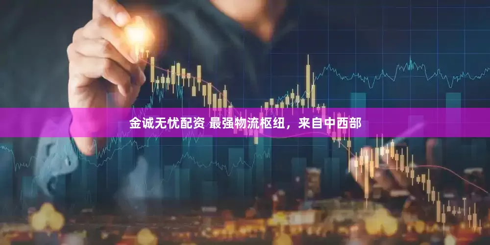 金诚无忧配资 最强物流枢纽，来自中西部
