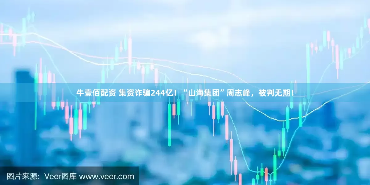 牛壹佰配资 集资诈骗244亿！“山海集团”周志峰，被判无期！