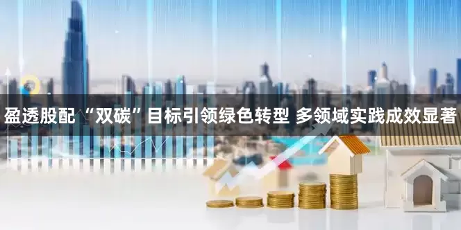 盈透股配 “双碳”目标引领绿色转型 多领域实践成效显著