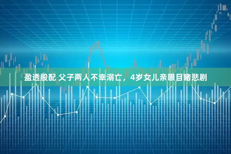 盈透股配 父子两人不幸溺亡，4岁女儿亲眼目睹悲剧