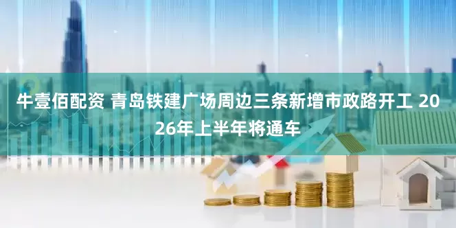牛壹佰配资 青岛铁建广场周边三条新增市政路开工 2026年上半年将通车