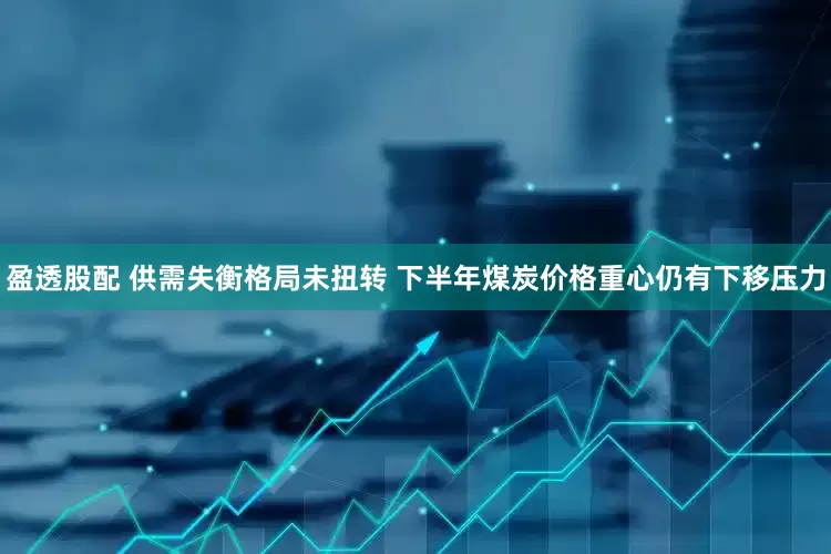 盈透股配 供需失衡格局未扭转 下半年煤炭价格重心仍有下移压力
