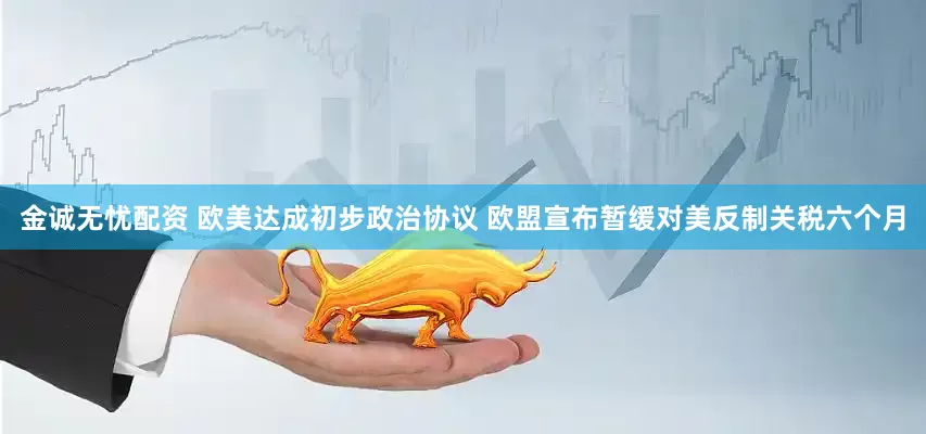 金诚无忧配资 欧美达成初步政治协议 欧盟宣布暂缓对美反制关税六个月