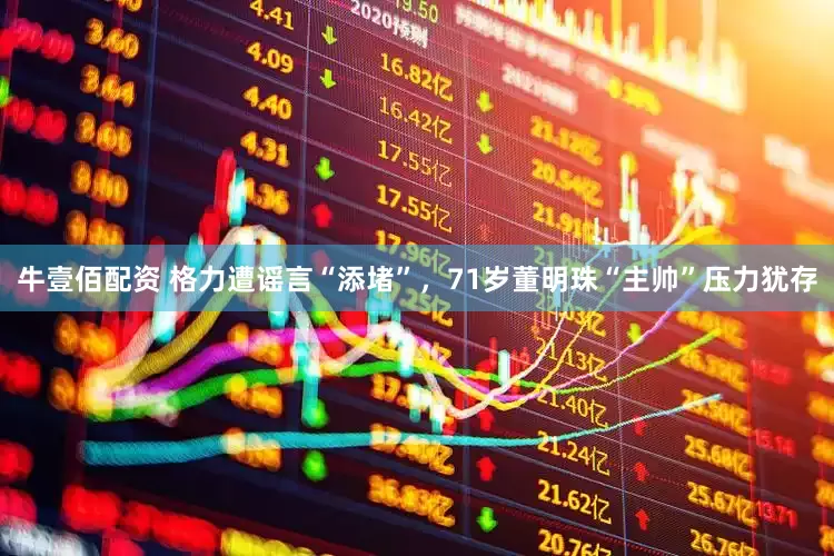 牛壹佰配资 格力遭谣言“添堵”，71岁董明珠“主帅”压力犹存
