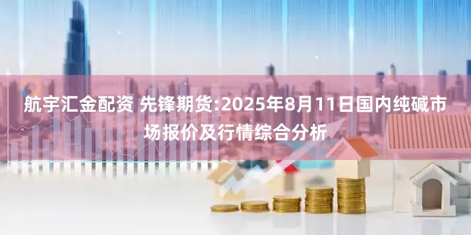 航宇汇金配资 先锋期货:2025年8月11日国内纯碱市场报价及行情综合分析