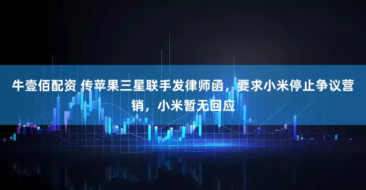 牛壹佰配资 传苹果三星联手发律师函，要求小米停止争议营销，小米暂无回应