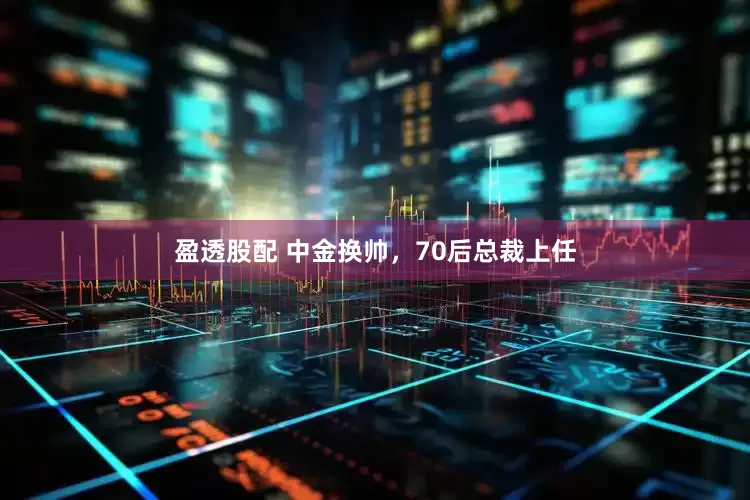 盈透股配 中金换帅，70后总裁上任