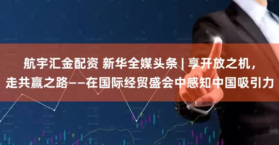 航宇汇金配资 新华全媒头条 | 享开放之机，走共赢之路——在国际经贸盛会中感知中国吸引力