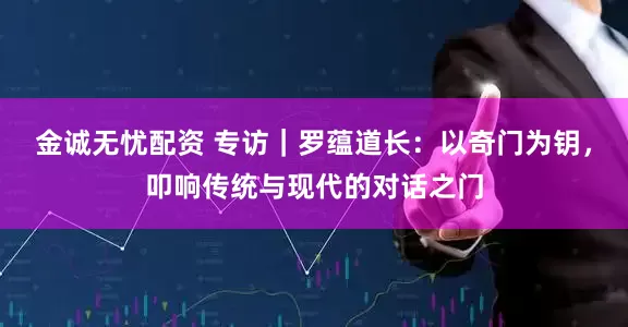 金诚无忧配资 专访｜罗蕴道长：以奇门为钥，叩响传统与现代的对话之门