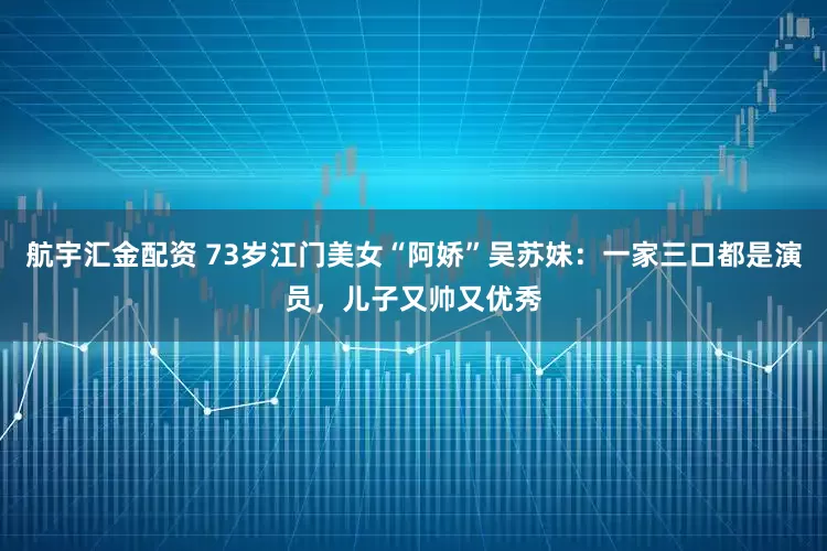 航宇汇金配资 73岁江门美女“阿娇”吴苏妹：一家三口都是演员，儿子又帅又优秀